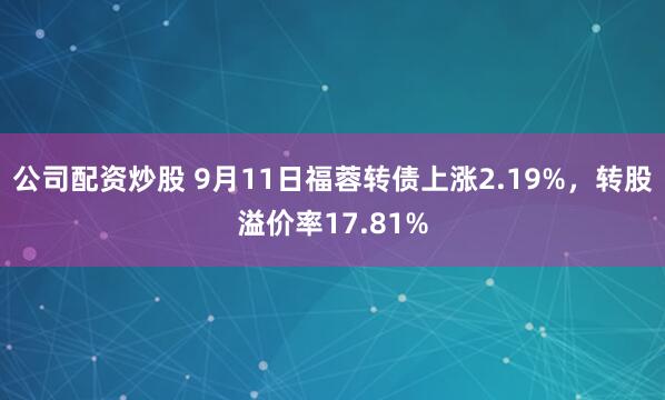 公司配资炒股 9月11日福蓉转债上涨2.19%,转股溢价率17.81%