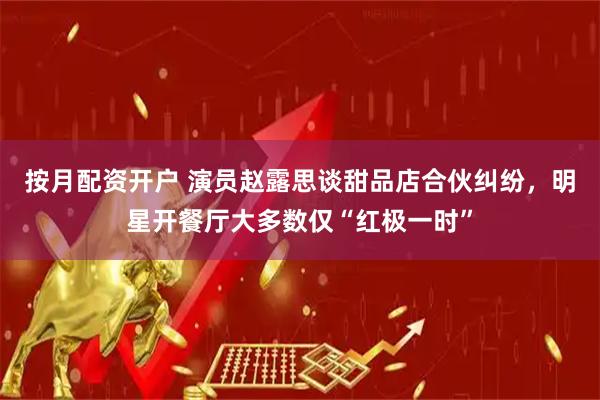 按月配资开户 演员赵露思谈甜品店合伙纠纷,明星开餐厅大多数仅“红极一时”