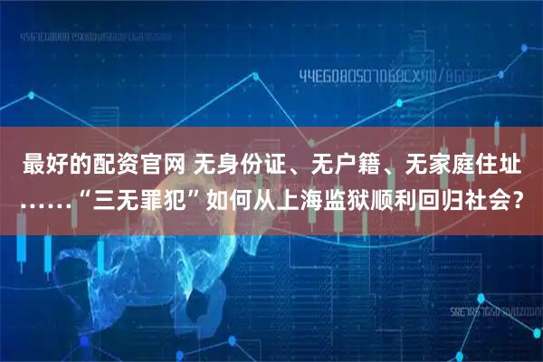 最好的配资官网 无身份证、无户籍、无家庭住址……“三无罪犯”如何从上海监狱顺利回归社会?