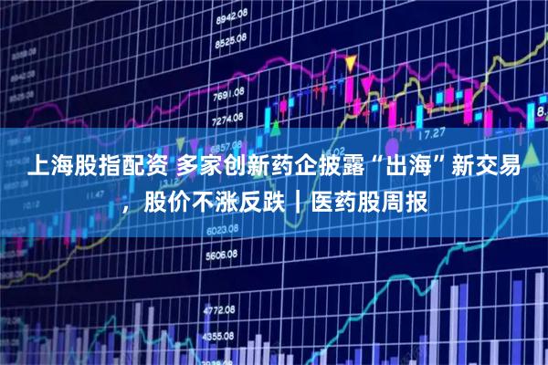 上海股指配资 多家创新药企披露“出海”新交易,股价不涨反跌|医药股周报