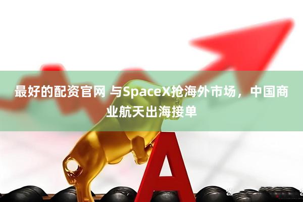 最好的配资官网 与SpaceX抢海外市场，中国商业航天出海接单