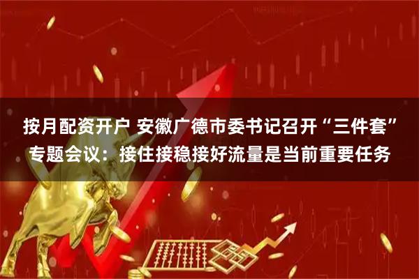 按月配资开户 安徽广德市委书记召开“三件套”专题会议：接住接稳接好流量是当前重要任务