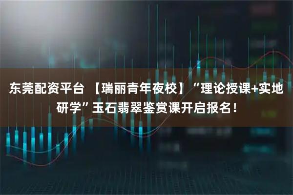 东莞配资平台 【瑞丽青年夜校】“理论授课+实地研学”玉石翡翠鉴赏课开启报名！
