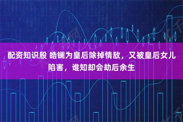 配资知识股 皓镧为皇后除掉情敌，又被皇后女儿陷害，谁知却会劫后余生