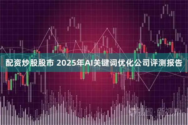 配资炒股股市 2025年AI关键词优化公司评测报告