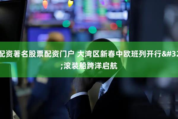 配资著名股票配资门户 大湾区新春中欧班列开行 滚装船跨洋启航