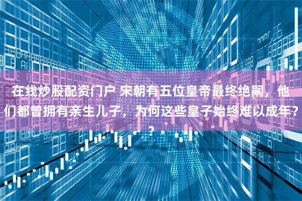 在线炒股配资门户 宋朝有五位皇帝最终绝嗣，他们都曾拥有亲生儿子，为何这些皇子始终难以成年？