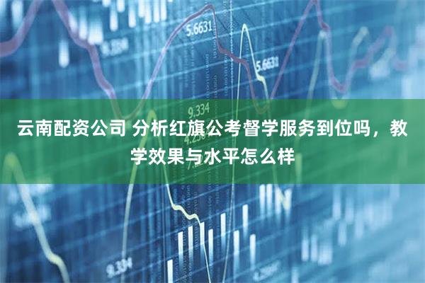 云南配资公司 分析红旗公考督学服务到位吗，教学效果与水平怎么样