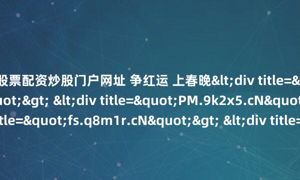 线上股票配资炒股门户网址 争红运 上春晚<div title="3G.z3d7p.cN"> <div title="PM.9k2x5.cN"> <div title="fs.q8m1r.cN"> &l
