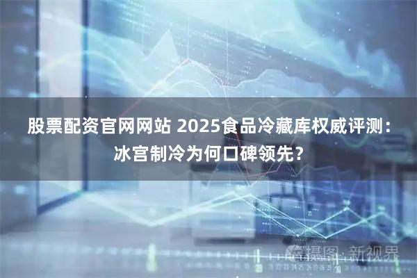 股票配资官网网站 2025食品冷藏库权威评测：冰宫制冷为何口碑领先？