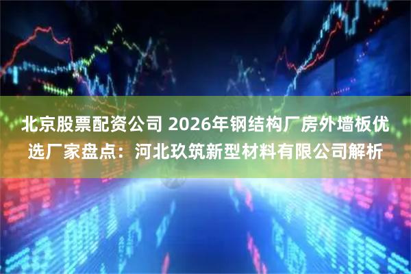 北京股票配资公司 2026年钢结构厂房外墙板优选厂家盘点：河北玖筑新型材料有限公司解析