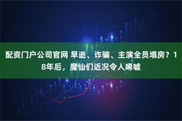配资门户公司官网 早逝、诈骗、主演全员塌房？18年后，魔仙们近况令人唏嘘