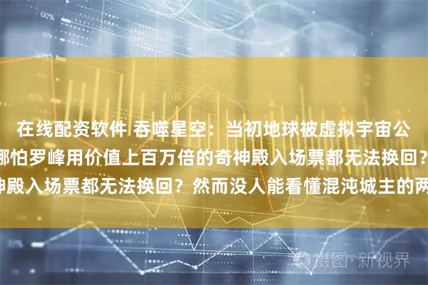 在线配资软件 吞噬星空：当初地球被虚拟宇宙公司买下的一半归属权，哪怕罗峰用价值上百万倍的奇神殿入场票都无法换回？然而没人能看懂混沌城主的两难！