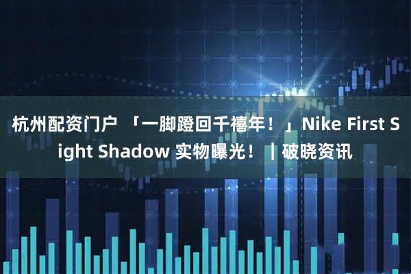 杭州配资门户 「一脚蹬回千禧年！」Nike First Sight Shadow 实物曝光！｜破晓资讯