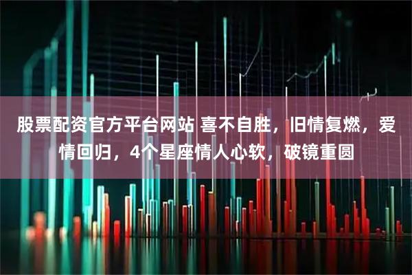 股票配资官方平台网站 喜不自胜,旧情复燃,爱情回归,4个星座情人心软,破镜重圆
