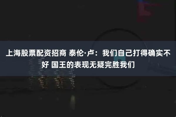上海股票配资招商 泰伦·卢：我们自己打得确实不好 国王的表现无疑完胜我们