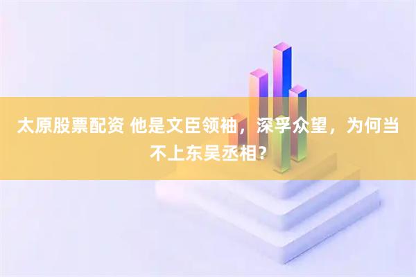太原股票配资 他是文臣领袖，深孚众望，为何当不上东吴丞相？