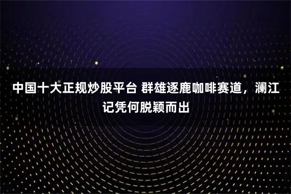 中国十大正规炒股平台 群雄逐鹿咖啡赛道，澜江记凭何脱颖而出
