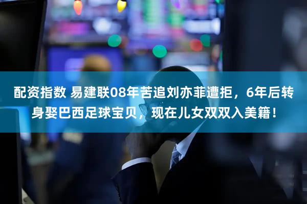 配资指数 易建联08年苦追刘亦菲遭拒,6年后转身娶巴西足球宝贝,现在儿女双双入美籍!