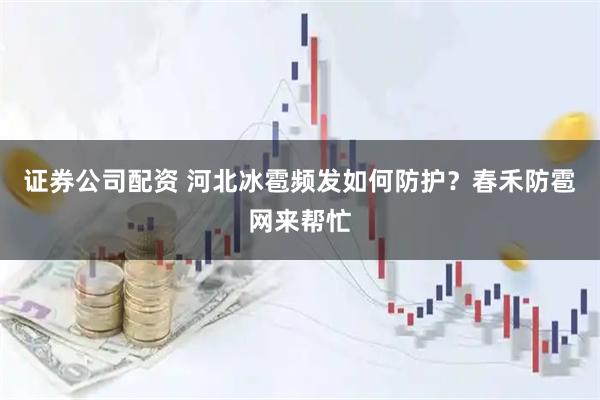 证券公司配资 河北冰雹频发如何防护？春禾防雹网来帮忙