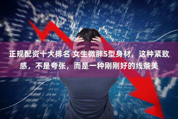 正规配资十大排名 女生微胖S型身材，这种紧致感，不是夸张，而是一种刚刚好的线条美
