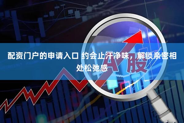 配资门户的申请入口 约会止汗净味，解锁亲密相处松弛感