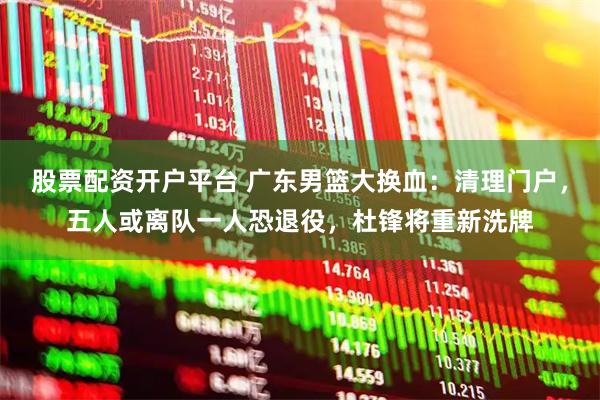 股票配资开户平台 广东男篮大换血：清理门户，五人或离队一人恐退役，杜锋将重新洗牌