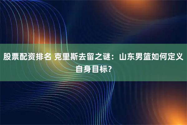 股票配资排名 克里斯去留之谜：山东男篮如何定义自身目标？
