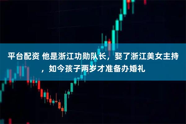 平台配资 他是浙江功勋队长，娶了浙江美女主持，如今孩子两岁才准备办婚礼