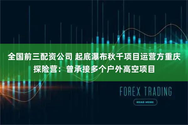 全国前三配资公司 起底瀑布秋千项目运营方重庆探险营：曾承接多个户外高空项目