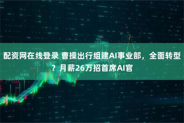 配资网在线登录 曹操出行组建AI事业部，全面转型？月薪26万招首席AI官