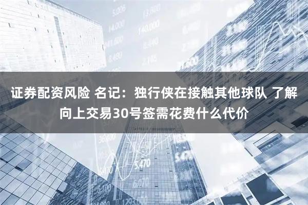 证券配资风险 名记：独行侠在接触其他球队 了解向上交易30号签需花费什么代价
