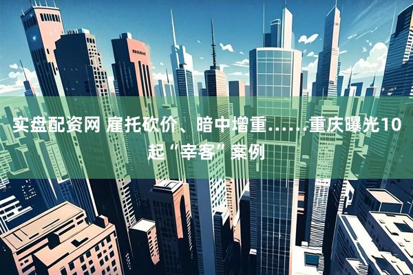 实盘配资网 雇托砍价、暗中增重……重庆曝光10起“宰客”案例