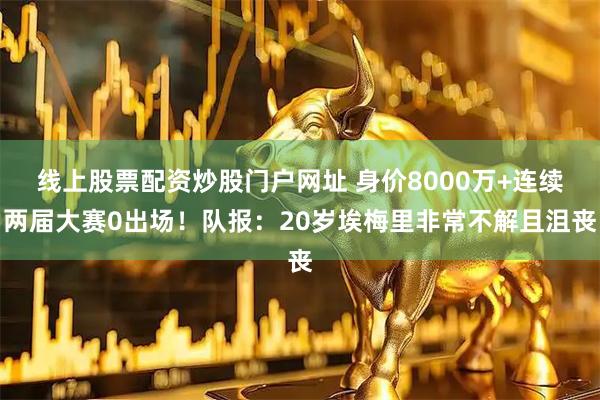 线上股票配资炒股门户网址 身价8000万+连续两届大赛0出场！队报：20岁埃梅里非常不解且沮丧