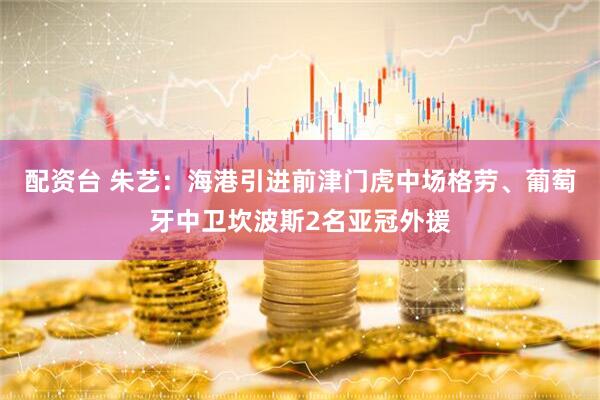 配资台 朱艺：海港引进前津门虎中场格劳、葡萄牙中卫坎波斯2名亚冠外援