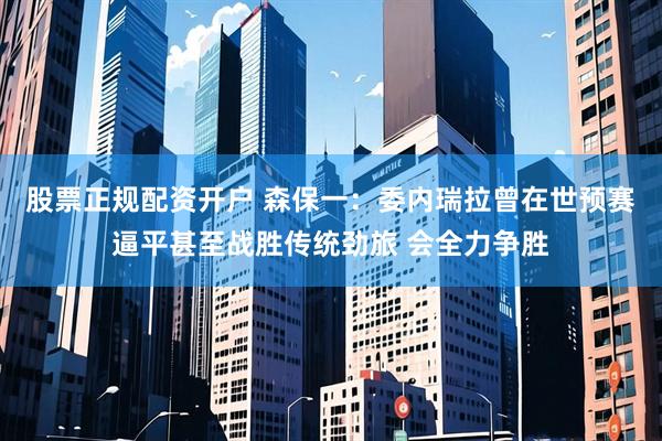 股票正规配资开户 森保一：委内瑞拉曾在世预赛逼平甚至战胜传统劲旅 会全力争胜