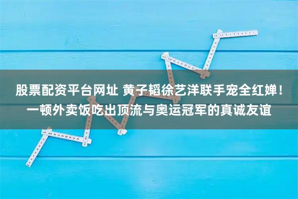 股票配资平台网址 黄子韬徐艺洋联手宠全红婵！一顿外卖饭吃出顶流与奥运冠军的真诚友谊