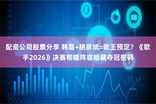 配资公司股票分享 韩磊+胡彦斌=歌王预定？《歌手2026》决赛帮唱阵容暗藏夺冠密码